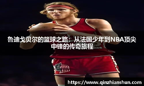 鲁迪戈贝尔的篮球之路：从法国少年到NBA顶尖中锋的传奇旅程